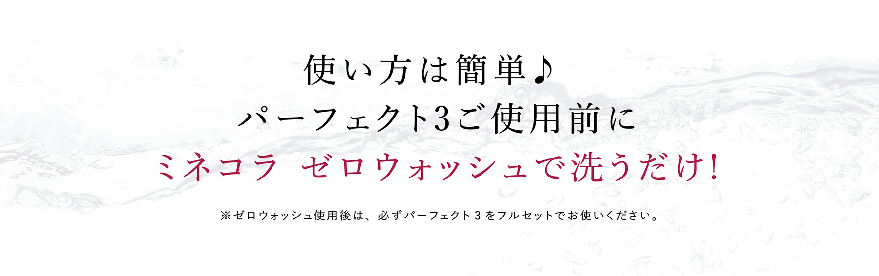 使い方は簡単♪パーフェクト3ご使用前にミネコラ ゼロウォッシュで洗うだけ!