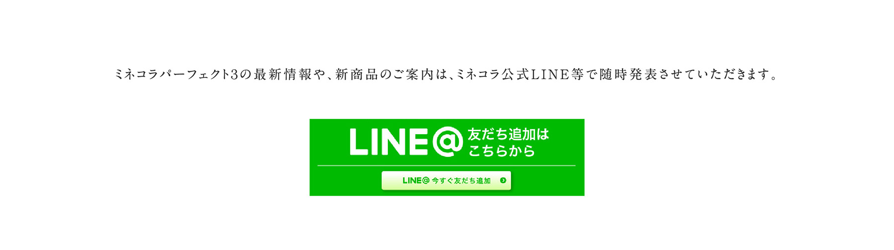 ミネコラパーフェクト３の最新情報や、新商品のご案内は、ミネコラ公式LINE等で随時発表させていただきます。