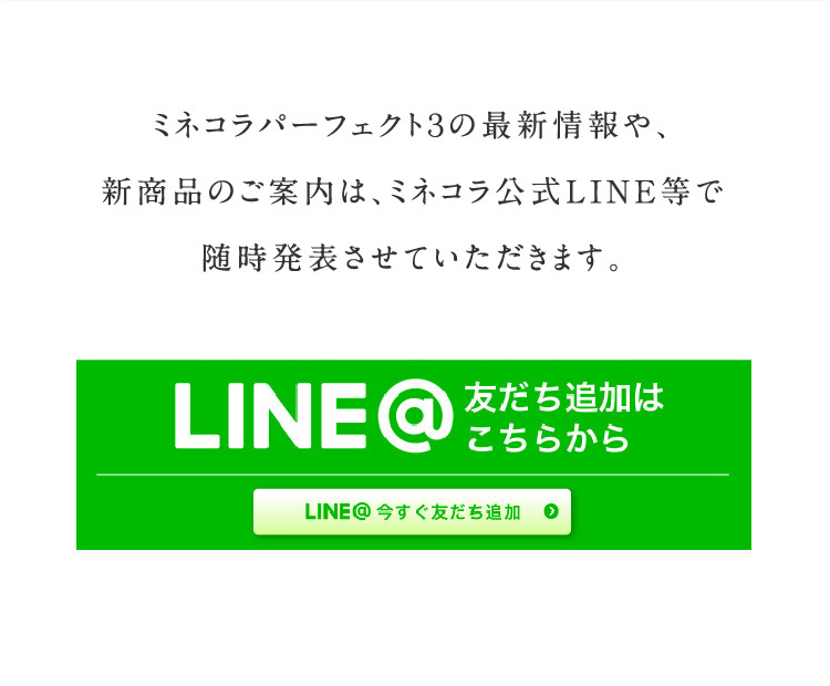 ミネコラパーフェクト３の最新情報や、新商品のご案内は、ミネコラ公式LINE等で随時発表させていただきます。